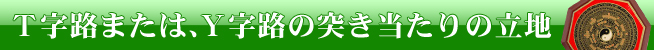 T字路または、Y字路の突き当たりの立地