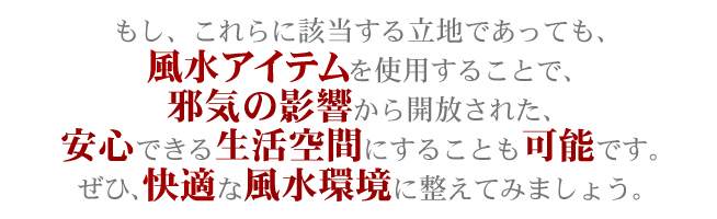 もし、これらに該当する立地であっても、風水アイテムを使用することで、邪気の影響から解放された、安心できる生活空間にすることも可能です。